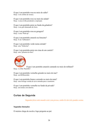 O que é um pontinho rosa no meio do salão?
Resp.: é um confete de ressaca.

O que é um pontinho roxo no meio da salada?
Resp.: é uma ervilha prendendo a respiração.

O que é um pontinho preto no fundo da geladeira?
Resp.: é um gelo fantasiado de Zorro.

O que é um pontinho rosa na garagem?
Resp.: é uma "Pink-up".

O que é um pontinho amarelo na limusine?
Resp.: É um "milhonário".

O que é um pontinho verde numa estrada?
Resp.: uma "limãozine".

O que é um pontinho preto em cima de um castelo?
Resp.: uma "pimenta do reino".




                   O que é um pontinho amarelo cantando no meio do milharal?
Resp.: é a Elba "Ramilho".

O que é um pontinho vermelho girando no meio do mar?
Resp.: um REDemoinho

O que é um pontinho branco correndo no meio da mata?
Resp.: uma formiga vestida de noiva atrasada para o casamento.

O que é um pontinho vermelho no fundo da privada?
Resp.: um tomate com diarréia.



Curtas de Segunda

                  Segunda-feira todo mundo está com pressa, então lá vão três piadas curtas.


Segundas Intenções

O menino chega da escola e logo pergunta ao pai:



                                                    38
 