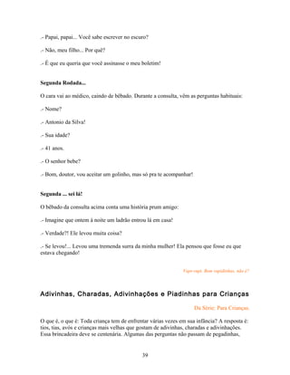 .- Papai, papai... Você sabe escrever no escuro?

.- Não, meu filho... Por quê?

.- É que eu queria que você assinasse o meu boletim!


Segunda Rodada...

O cara vai ao médico, caindo de bêbado. Durante a consulta, vêm as perguntas habituais:

.- Nome?

.- Antonio da Silva!

.- Sua idade?

.- 41 anos.

.- O senhor bebe?

.- Bom, doutor, vou aceitar um golinho, mas só pra te acompanhar!


Segunda ... sei lá!

O bêbado da consulta acima conta uma história prum amigo:

.- Imagine que ontem à noite um ladrão entrou lá em casa!

.- Verdade?! Ele levou muita coisa?

.- Se levou!... Levou uma tremenda surra da minha mulher! Ela pensou que fosse eu que
estava chegando!


                                                              Vapt-vupt. Bem rapidinhas, não é?



Adivinhas, Charadas, Adivinhações e Piadinhas para Crianças

                                                                    Da Série: Para Crianças.

O que é, o que é: Toda criança tem de enfrentar várias vezes em sua infância? A resposta é:
tios, tias, avós e crianças mais velhas que gostam de adivinhas, charadas e adivinhações.
Essa brincadeira deve se centenária. Algumas das perguntas não passam de pegadinhas,


                                             39
 