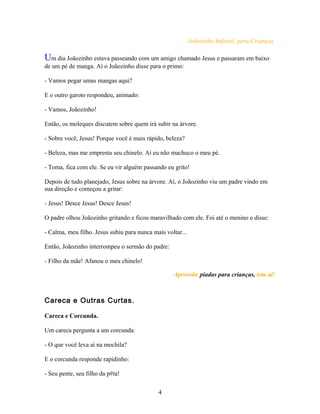 Joãozinho Infantil, para Crianças.

Um dia Joãozinho estava passeando com um amigo chamado Jesus e passaram em baixo
de um pé de manga. Aí o Joãozinho disse para o primo:

- Vamos pegar umas mangas aqui?

E o outro garoto respondeu, animado:

- Vamos, Joãozinho!

Então, os moleques discutem sobre quem irá subir na árvore.

- Sobre você, Jesus! Porque você é mais rápido, beleza?

- Beleza, mas me empresta seu chinelo. Aí eu não machuco o meu pé.

- Toma, fica com ele. Se eu vir alguém passando eu grito!

Depois de tudo planejado, Jesus sobre na árvore. Aí, o Joãozinho viu um padre vindo em
sua direção e começou a gritar:

- Jesus! Desce Jesus! Desce Jesus!

O padre olhou Joãozinho gritando e ficou maravilhado com ele. Foi até o menino e disse:

- Calma, meu filho. Jesus subiu para nunca mais voltar...

Então, Joãozinho interrompeu o sermão do padre:

- Filho da mãe! Afanou o meu chinelo!

                                                   Aproveite piadas para crianças, tem aí!



Careca e Outras Curtas.

Careca e Corcunda.

Um careca pergunta a um corcunda:

- O que você leva aí na mochila?

E o corcunda responde rapidinho:

- Seu pente, seu filho da p#ta!

                                             4
 