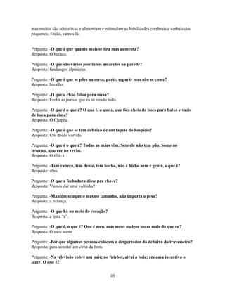 mas muitas são educativas e alimentam e estimulam as habilidades cerebrais e verbais dos
pequenos. Então, vamos lá:


Pergunta: -O que é que quanto mais se tira mas aumenta?
Resposta: O buraco.

Pergunta: -O que são vários pontinhos amarelos na parede?
Resposta: fandangos alpinistas.

Pergunta: -O que é que se pões na mesa, parte, reparte mas não se come?
Resposta: baralho.

Pergunta: -O que o chão falou para mesa?
Resposta: Fecha as pernas que eu tô vendo tudo.

Pergunta: -O que é o que é? O que é, o que é, que fica cheio de boca para baixo e vazio
de boca para cima?
Resposta: O Chapéu.

Pergunta: -O que é que se tem debaixo de um tapete do hospício?
Resposta: Um doido varrido.

Pergunta: -O que é o que é? Todas as mães têm. Sem ele não tem pão. Some no
inverno, aparece no verão.
Resposta: O til (~).

Pergunta: -Tem cabeça, tem dente, tem barba, não é bicho nem é gente, o que é?
Resposta: alho.

Pergunta: -O que a fechadura disse pra chave?
Resposta: Vamos dar uma voltinha?

Pergunta: -Mantém sempre o mesmo tamanho, não importa o peso?
Resposta: a balança.

Pergunta: -O que há no meio do coração?
Resposta: a letra “a”.

Pergunta: -O que é, o que é? Que é meu, mas meus amigos usam mais do que eu?
Resposta: O meu nome.

Pergunta: -Por que algumas pessoas colocam o despertador do debaixo do travesseiro?
Resposta: para acordar em cima da hora.

Pergunta: -Na televisão cobre um país; no futebol, atrai a bola; em casa incentiva o
lazer. O que é?


                                           40
 