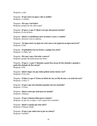 Resposta: a rede.

Pergunta: -O que entra na água e não se molha?
Resposta: A sombra.

Pergunta: -Por que o boi baba?
Resposta: porque ele não sabe cuspir!

Pergunta: -O que é, o que é? Qual o céu que não possui estrelas?
Resposta: O céu da boca.

Pergunta: -Qual é a semelhança entre arrumar a casa e o samba?
Resposta: mexemos com as cadeiras.

Pergunta: -Na água nasci, na água me criei, mas se me jogarem na água morrerei?
Resposta: O Sal.

Pergunta: -O gafanhoto traz na frente e a pulga traz atrás?
Resposta: A sílaba "ga".

Pergunta: -Por que é que o boi sobe o morro?
Resposta: porque não pode passar por baixo.

Pergunta: -O que é , o que é? Quando a gente fica em pé ele fica deitado e quando a
gente fica deitado ele fica em pé?
Resposta: O Pé.

Pergunta: -Qual o lugar em que todos podem sentar menos você?
Resposta: O seu colo.

Pergunta: -O Que é o que é? Estou no início da rua, no fim do mar e no meio da cara?
Resposta: A letra “r”.

Pergunta: -O que é que nós matamos quando está nos matando?
Resposta: A Fome.

Pergunta: -Qual a coisa que mais pesa no mundo?
Resposta: a balança.

Pergunta: -O que a banana falou para o tomate?
Resposta: eu que tiro a roupa e você é quem fica vermelho?

Pergunta: -Qual é o queijo que mas sofre?
Resposta: O Queijo ralado.

Pergunta: -O que é que anda com os pés na cabeça?
Resposta: O piolho!


                                            41
 