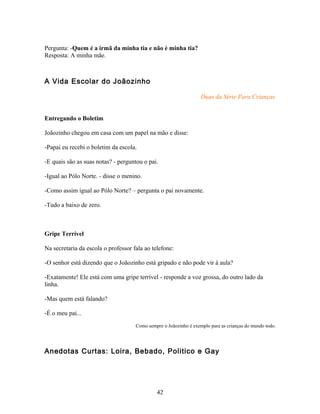 Pergunta: -Quem é a irmã da minha tia e não é minha tia?
Resposta: A minha mãe.



A Vida Escolar do Joãozinho

                                                                   Duas da Série Para Crianças


Entregando o Boletim

Joãozinho chegou em casa com um papel na mão e disse:

-Papai eu recebi o boletim da escola.

-E quais são as suas notas? - perguntou o pai.

-Igual ao Pólo Norte. - disse o menino.

-Como assim igual ao Pólo Norte? – pergunta o pai novamente.

-Tudo a baixo de zero.



Gripe Terrível

Na secretaria da escola o professor fala ao telefone:

-O senhor está dizendo que o Joãozinho está gripado e não pode vir à aula?

-Exatamente! Ele está com uma gripe terrível - responde a voz grossa, do outro lado da
linha.

-Mas quem está falando?

-É o meu pai...
                                     Como sempre o Joãozinho é exemplo para as crianças do mundo todo.




Anedotas Curtas: Loira, Bebado, Politico e Gay




                                              42
 