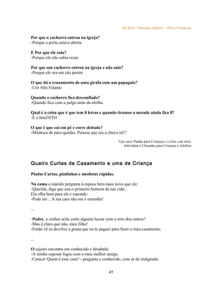 Da Série: Charadas Infantis – (Para Crianças)

Por que o cachorro entrou na igreja?
-Porque a porta estava aberta.

E Por que ele saiu?
-Porque ele não sabia rezar.

Por que um cachorro entrou na igreja e não saiu?
-Porque ele era um cão pastor.

O que dá o cruzamento de uma girafa com um papagaio?
-Um Alto Falante

Quando o cachorro fica desconfiado?
-Quando fica com a pulga atrás da orelha.

Qual é a coisa que é que tem 8 letras e quando tiramos a metade ainda fica 8?
-É o biscOITO

O que é que cai em pé e corre deitado?
-Minhoca de pára-quedas. Pensou que era a chuva né!?

                                                 Veja mais Piadas para Crianças e a lista com mais
                                                    Adivinhas e Charadas para Crianças e Adultos



Quatro Curtas de Casamento e uma de Criança

Piadas Curtas, piadinhas e anedotas rápidas.

Na cama o marido pergunta à esposa bem mais nova que ele:
-Querida, diga que sou o primeiro homem da tua vida...
Ela olha bem para ele e reponde:
-Pode ser... A tua cara não me é estranha!

...

-Padre, o senhor acha certo alguém lucrar com o erro dos outros?
-Mas é claro que não, meu filho!
-Então vê se devolve a grana que eu te paguei para fazer o meu casamento.

...

O sujeito encontra um conhecido e desabafa:
-A minha esposar fugiu com o meu melhor amigo.
-Caraca! Quem é esse cara? - pergunta o conhecido, com ar de indignado.

                                            45
 