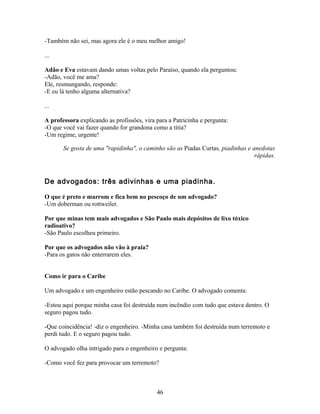 -Também não sei, mas agora ele é o meu melhor amigo!

...

Adão e Eva estavam dando umas voltas pelo Paraíso, quando ela perguntou:
-Adão, você me ama?
Ele, resmungando, responde:
-E eu lá tenho alguma alternativa?

...

A professora explicando as profissões, vira para a Patricinha e pergunta:
-O que você vai fazer quando for grandona como a titia?
-Um regime, urgente!

       Se gosta de uma "rapidinha", o caminho são as Piadas Curtas, piadinhas e anedotas
                                                                                 rápidas.



De advogados: três adivinhas e uma piadinha.

O que é preto e marrom e fica bem no pescoço de um advogado?
-Um doberman ou rottweiler.

Por que minas tem mais advogados e São Paulo mais depósitos de lixo tóxico
radioativo?
-São Paulo escolheu primeiro.

Por que os advogados não vão à praia?
-Para os gatos não enterrarem eles.


Como ir para o Caribe

Um advogado e um engenheiro estão pescando no Caribe. O advogado comenta:

-Estou aqui porque minha casa foi destruída num incêndio com tudo que estava dentro. O
seguro pagou tudo.

-Que coincidência! -diz o engenheiro. -Minha casa também foi destruída num terremoto e
perdi tudo. E o seguro pagou tudo.

O advogado olha intrigado para o engenheiro e pergunta:

-Como você fez para provocar um terremoto?



                                            46
 