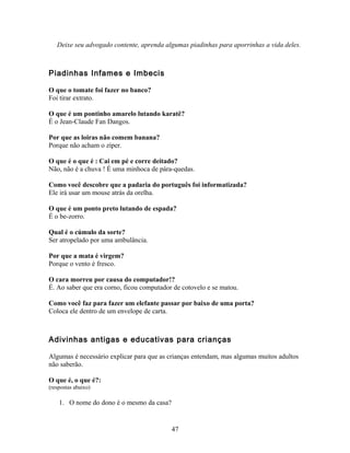 Deixe seu advogado contente, aprenda algumas piadinhas para aporrinhas a vida deles.



Piadinhas Infames e Imbecis

O que o tomate foi fazer no banco?
Foi tirar extrato.

O que é um pontinho amarelo lutando karatê?
É o Jean-Claude Fan Dangos.

Por que as loiras não comem banana?
Porque não acham o zíper.

O que é o que é : Cai em pé e corre deitado?
Não, não é a chuva ! É uma minhoca de pára-quedas.

Como você descobre que a padaria do português foi informatizada?
Ele irá usar um mouse atrás da orelha.

O que é um ponto preto lutando de espada?
É o be-zorro.

Qual é o cúmulo da sorte?
Ser atropelado por uma ambulância.

Por que a mata é virgem?
Porque o vento é fresco.

O cara morreu por causa do computador!?
É. Ao saber que era corno, ficou computador de cotovelo e se matou.

Como você faz para fazer um elefante passar por baixo de uma porta?
Coloca ele dentro de um envelope de carta.



Adivinhas antigas e educativas para crianças

Algumas é necessário explicar para que as crianças entendam, mas algumas muitos adultos
não saberão.

O que é, o que é?:
(respostas abaixo)

    1. O nome do dono é o mesmo da casa?


                                           47
 