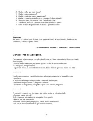 2.   Qual é o olho que mais chora?
    3.   Qual é o mês mais curto?
    4.   Qual é a carta que nunca leva recado?
    5.   Qual é a coisa que quando chega em casa põe logo à janela?
    6.   Nasce no mato, No mato se cria, E só dá uma cria?
    7.   Tem barba, mas não é homem; tem dente mas não é gente?
    8.   Entra na boca da gente todos os dias e a gente não come?

.
.
.
.
Respostas:
1-Cupim; 2-O olho d'água; 3-Maio (tem apenas 4 letras); 4-A do baralho; 5-O botão; 6-
Bananeira; 7-Alho; 8-garfo, colher.


                               Veja a lista com mais Adivinhas e Charadas para Crianças e Adultos



Curtas: Três de Advogado.

Com a roupa suja de sangue e respiração ofegante, o cliente entra esbaforido no escritório
do advogado:
-Doutor, doutor! O senhor precisa me ajudar! Acabo de matar minha mãe!
E o advogado, tranqüilamente:
-Espere um pouco. A coisa não é bem assim. Estão dizendo que você matou sua mãe.

-:- -:- -:- -:-

Um homem entra num escritório de advocacia e pergunta sobre os honorários para
consultoria.
-Cinqüenta dólares por três perguntas - responde o advogado.
-Mas não é um pouco caro? - pergunta o homem.
-Realmente é - responde o advogado. - Qual é sua terceira pergunta?

-:- -:- -:- -:-

O promotor pergunta pro réu, o cara que matou a mãe na primeira piada:
-O senhor matou sua mãe?
Já devidamente orientado pelo advogado, ele responde:
-Não, eu não sou o assassino.
-O senhor sabe da pena por perjúrio, isto é, mentir no tribunal?
-Sei, sim. É muuuuito menor do que a de assassinato!




                                             48
 