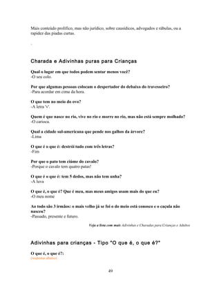 Mais conteúdo prolífico, mas não jurídico, sobre causídicos, advogados e rábulas, ou a
rapidez das piadas curtas.

.



Charada e Adivinhas puras para Crianças

Qual o lugar em que todos podem sentar menos você?
-O seu colo.

Por que algumas pessoas colocam o despertador do debaixo do travesseiro?
-Para acordar em cima da hora.

O que tem no meio do ovo?
-A letra 'v'.

Quem é que nasce no rio, vive no rio e morre no rio, mas não está sempre molhado?
-O carioca.

Qual a cidade sul-americana que pende nos galhos da árvore?
-Lima

O que é o que é: destrói tudo com três letras?
-Fim

Por que o pato tem ciúme do cavalo?
-Porque o cavalo tem quatro patas!

O que é o que é: tem 5 dedos, mas não tem unha?
-A luva

O que é, o que é? Que é meu, mas meus amigos usam mais do que eu?
-O meu nome

Ao todo são 3 irmãos: o mais velho já se foi o do meio está conosco e o caçula não
nasceu?
-Passado, presente e futuro.

                                 Veja a lista com mais Adivinhas e Charadas para Crianças e Adultos



Adivinhas para crianças - Tipo "O que é, o que é?"

O que é, o que é?:
(respostas abaixo)


                                             49
 