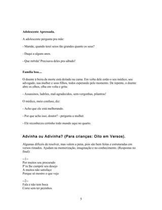 Adolescente Apressada.

A adolescente pergunta pra mãe:

- Mamãe, quando terei seios tão grandes quanto os seus?

- Daqui a alguns anos.

- Que m#rda! Precisava deles pra sábado!


Família boa....

O doente à beira da morte está deitado na cama. Em volta dele estão o seu médico, seu
advogado, sua mulher e seus filhos, todos esperando pelo momento. De repente, o doente
abre os olhos, olha em volta e grita:

- Assassinos, ladrões, mal-agradecidos, sem-vergonhas, pilantras!

O médico, meio confuso, diz:

- Acho que ele está melhorando.

- Por que acha isso, doutor? - pergunta a mulher.

- Ele reconheceu certinho todo mundo aqui no quarto.



Advinha ou Adivinha? (Para crianças: Oito em Versos).

Algumas difíceis de resolver, mas valem a pena, pois são bem feitas e estruturadas em
versos rimados. Ajudam na memorização, imaginação e no conhecimento. (Respostas no
final):

--1--
Por muitos sou procurado
P’ra lhe cumprir seu desejo
A muitos não satisfaço
Porque só mostro o que vejo

--2--
Fala e não tem boca
Corre sem ter pezinhos


                                             5
 