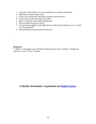 1. Voa pelo ar feito balão, aos vivos dá alimento, aos mortos consolação?
    2. Onde todos sentam, menos você?
    3. O rato roeu a roupa do rei de Roma, quantos erres tem nisso?
    4. Enche uma casa mas não enche uma mão?
    5. Qual é a fruta que todo mundo carrega duas?
    6. Para ser direito tem que ser torto?
    7. Um pau de doze galhos, Cada galho tem seu ninho, Cada ninho tem seu ovo, Cada
       ovo um passarinho?
    8. Quem tem procura, quem não tem não quer?

.
.
.
.
.

Respostas:
1- abelha; 2- No próprio colo; 3-Nenhum (Nisso não tem erre); 4- botão; 5- Mangas de
camisa; 6- anzol; 7- Ano; 8- Piolho.




         Coletado, formatado e organizado em Piadas Curtas.




                                           50
 