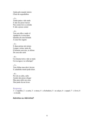 Anda pelo mundo inteiro
Cheia de segredinhos

--3--
Tenho patas e não ando
E não me posso mexer
Nas costas levo a comida
E não a posso comer

--4--
Tem um olho e nada vê
Apalpá-la é coisa dura
Quando ela esta fechada
A casa fica segura

--5--
E duas pernas nós temos
Longas, curtas, tanto dá
O homem sem nós, te afirmo
De casa não sairá

--6--
Cai deuma torre e não se mata
Cai na água e se esfarrapa?

--7--
Tem folhas mas não é árvore
E caladinho muito pode dizer.

--8--
Por ela eu subo, subo
Aonde não posso chegar
Mas para subir aos céus
Não pode ela me levar.


Respostas:
1 - o espelho; 2 - a carta; 3 - a mesa; 4 - a fechadura; 5 - as calças; 6 - o papel; 7 - o livro; 8
- a escada

Advinha ou Adivinha?




                                                 6
 