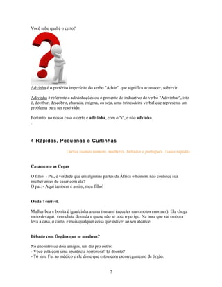 Você sabe qual é o certo?




Advinha é o pretérito imperfeito do verbo "Advir", que significa acontecer, sobrevir.

Adivinha é referente a adivinhações ou o presente do indicativo do verbo "Adivinhar", isto
é, decifrar, descobrir, charada, enigma, ou seja, uma brincadeira verbal que representa um
problema para ser resolvido.

Portanto, no nosso caso o certo é adivinha, com o "i", e não advinha.
.



4 Rápidas, Pequenas e Curtinhas

                    Curtas zoando homens, mulheres, bêbados e português. Todas rápidas.


Casamento as Cegas

O filho: - Pai, é verdade que em algumas partes da África o homem não conhece sua
mulher antes de casar com ela?
O pai: - Aqui também é assim, meu filho!


Onda Terrível.

Mulher boa e bonita é igualzinha a uma tsunami (aqueles maremotos enormes): Ela chega
meio devagar, vem cheia de onda e quase não se nota o perigo. Na hora que vai embora
leva a casa, o carro, e mais qualquer coisa que estiver ao seu alcance. . .


Bêbado com Órgãos que se mechem?

No encontro de dois amigos, um diz pro outro:
- Você está com uma aparência horrorosa! Tá doente?
- Tô sim. Fui ao médico e ele disse que estou com escorregamento de órgão.


                                             7
 