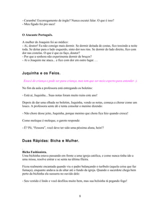 - Caramba! Escorregamento de órgão? Nunca escutei falar. O que é isso?
- Meu fígado foi pro saco!


O Atacante Português.

A mulher do Joaquim foi ao médico:
- Ai, doutor! Eu não consigo mais dormir. Se dormir deitada de costas, fico tossindo a noite
toda. Se deitar para o lado esquerdo, sinto dor nos rins. Se dormir do lado direito, fico com
dor nas costelas. O que é que eu faço, doutor?
- Por que a senhora não experimenta dormir de bruços?
- Aí o Joaquim me ataca... e fico com dor em outro lugar. . .



Juquinha e os Feios.

 Essa é de criança e pode ser para criança, mas tem que ser meio esperto para entender :).

No fim da aula a professora está entregando os boletins:

- Está aí, Juquinha... Suas notas foram muito ruins este ano!

Depois de dar uma olhada no boletim, Juquinha, vendo as notas, começa a chorar como um
louco. A professora sente dó e tenta consolar o menino dizendo:

- Não chore desse jeito, Juquinha, porque menino que chora fica feio quando cresce!

Como moleque é moleque, o garoto responde:

- É? Pô, “Fessora”, você deve ter sido uma péssima aluna, hein!?



Duas Rápidas: Bicha e Mulher.

.
Bicha Fashionista.
Uma bichinha estava passando em frente a uma igreja católica, e como nunca tinha ido a
uma missa, resolve entrar e se senta na última fileira.

Ficou realmente encantada quando viu o padre balançando o turíbulo (aquela coisa que faz
fumaça), enquanto andava ia do altar até o fundo da igreja. Quando o sacerdote chega bem
perto da bichinha ela sussurra no ouvido dele:

- Seu vestido é lindo e você desfilou muito bem, mas sua bolsinha tá pegando fogo!



                                              8
 