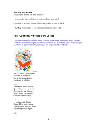 Boa Notícia de Mulher.
No celular, a mulher fala com o marido:

- Amor, tenho duas notícias pra você, uma boa e uma ruim!

- Querida, tô no numa reunião muito complicada, me fala só a boa!

- O airbag do seu carro do seu carro novo funciona muito bem. . .



Para Crianças: Adivinhas em Versos.

Tal qual algumas apresentadas antes, estas adivinhas têm o formato de versos em rima.
Também, apresentam um grau de dificuldade maior que as comuns, sendo necessário que
os adultos as expliquem para as crianças. (as respostas estão no final).




                           --1--
São tão lindas, tão brilhantes
Reluzem na escuridão
São as musas dos poetas
Lanternas da solidão.

--2--
Sete irmãos muito unidos
Qual deles o mais formoso:
Os primeiros são feirantes
Sexto, limpo como dantes
O sétimo é preguiçoso.

--3--
12 gostam mais do dia
Outras 12 da noite escura
Seguem umas atrás das outras
É que ninguém as segura.

--4--


                                             9
 
