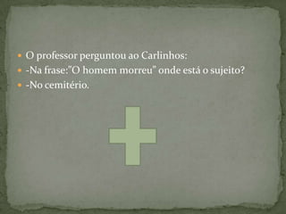  O professor perguntou ao Carlinhos:
 -Na frase:”O homem morreu” onde está o sujeito?
 -No cemitério.
 