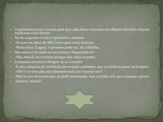    A professora pediu á turma para que cada aluno trouxesse um objecto eléctrico e depois
    explicasse a sua função.
   No dia seguinte o Luís é o primeiro a mostrar:
   -Trouxe um leitor de MP3.Serve para ouvir músicas.
   -Muito bem. E agora, o próximo pode ser…ali a Elsinha.
   Não estou a ver nada na tua carteira. Esqueceste-te?
   -Não, está ali no corredor porque não cabia na porta.
   Levantam-se todos e dirigem-se ao corredor.
   -É uma máquina de ventilação de coração e pulmões, que os médicos usam no hospital.
   -Ahh! E os teus pais não disseram nada por trazeres isso?
   -Não foi aos meus pais que eu pedi emprestada, mas á minha avó, que começou a gritar:
   -Socorro! Aiiiiiiii!
 
