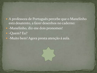  A professora de Português percebe que o Manelinho
  está desatento, a fazer desenhos no caderno:
 -Manelinho, diz-me dois pronomes!
 -Quem? Eu?
 -Muito bem! Agora presta atenção á aula.
 