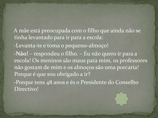 A mãe está preocupada com o filho que ainda não se
tinha levantado para ir para a escola:
-Levanta-te e toma o pequeno-almoço!
-Não! – respondeu o filho. – Eu não quero ir para a
escola! Os meninos são maus para mim, os professores
não gostam de mim e os almoços são uma porcaria!
Porque é que sou obrigado a ir?
-Porque tens 48 anos e és o Presidente do Conselho
Directivo!
 