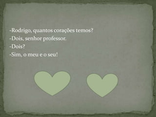 -Rodrigo, quantos corações temos?
-Dois, senhor professor.
-Dois?
-Sim, o meu e o seu!
 