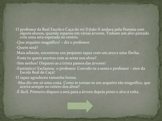 O professor da Real Escola e Caça do rei D.João II andava pela floresta com
  alguns alunos, quando reparou em várias árvores. Tinham um alvo pintado
  com uma seta espetada no centro.
-Que arqueiro magnífico! – diz o professor.
-Quem será?
 Mais adiante, encontrou um pequeno rapaz com um arco e uma flecha.
-Foste tu quem acertou com as setas nos alvos?
-Sim senhor! Disparei-as a trinta passos das árvores!
-Fantástico! Exclamou o professor. Convido-te a seres o professor – mor da
  Escola Real de Caça!
O rapaz agradeceu tamanha honra.
 -Mas diz-me só uma coisa. Como te tornas-te um arqueiro tão magnífico, que
  acerta sempre no centro dos alvos?
-É fácil. Primeiro disparo a seta para a árvore depois pinto o alvo á volta.
 