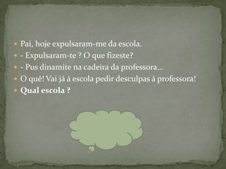  Pai, hoje expulsaram-me da escola.
 - Expulsaram-te ? O que fizeste?
 - Pus dinamite na cadeira da professora…
 O quê! Vai já á escola pedir desculpas á professora!
 Qual escola ?
 