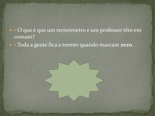 - O que é que um termómetro e um professor têm em
  comum?
 - Toda a gente fica a tremer quando marcam zero.
 