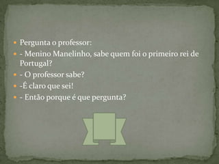  Pergunta o professor:
 - Menino Manelinho, sabe quem foi o primeiro rei de
  Portugal?
 - O professor sabe?
 -É claro que sei!
 - Então porque é que pergunta?
 