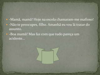  -Mamã, mamã! Hoje na escola chamaram-me mafioso!
 -Não te preocupes, filho. Amanhã eu vou lá tratar do
  assunto.
 -Boa mamã! Mas faz com que tudo pareça um
  acidente…
 