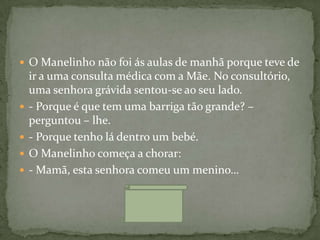 O Manelinho não foi ás aulas de manhã porque teve de
    ir a uma consulta médica com a Mãe. No consultório,
    uma senhora grávida sentou-se ao seu lado.
   - Porque é que tem uma barriga tão grande? –
    perguntou – lhe.
   - Porque tenho lá dentro um bebé.
   O Manelinho começa a chorar:
   - Mamã, esta senhora comeu um menino…
 