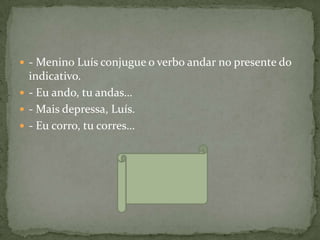  - Menino Luís conjugue o verbo andar no presente do
  indicativo.
 - Eu ando, tu andas…
 - Mais depressa, Luís.
 - Eu corro, tu corres…
 
