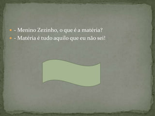  - Menino Zezinho, o que é a matéria?
 - Matéria é tudo aquilo que eu não sei!
 