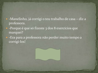  -Manelinho, já corrigi o teu trabalho de casa – diz a
  professora.
 -Porque é que só fizeste 3 dos 8 exercícios que
  marquei?
 -Era para a professora não perder muito tempo a
  corrigi-los!
 