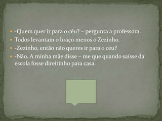  -Quem quer ir para o céu? – pergunta a professora.
 Todos levantam o braço menos o Zezinho.
 -Zezinho, então não queres ir para o céu?
 -Não. A minha mãe disse – me que quando saísse da
 escola fosse direitinho para casa.
 