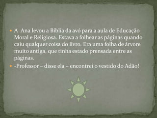  A Ana levou a Bíblia da avó para a aula de Educação
  Moral e Religiosa. Estava a folhear as páginas quando
  caiu qualquer coisa do livro. Era uma folha de árvore
  muito antiga, que tinha estado prensada entre as
  páginas.
 -Professor – disse ela – encontrei o vestido do Adão!
 