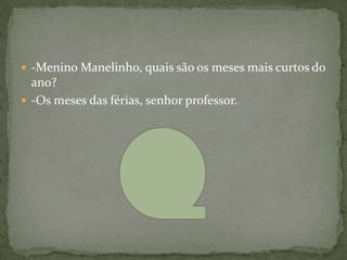 -Menino Manelinho, quais são os meses mais curtos do
  ano?
 -Os meses das férias, senhor professor.
 