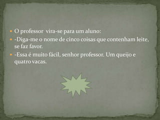  O professor vira-se para um aluno:
 -Diga-me o nome de cinco coisas que contenham leite,
  se faz favor.
 -Essa é muito fácil, senhor professor. Um queijo e
  quatro vacas.
 