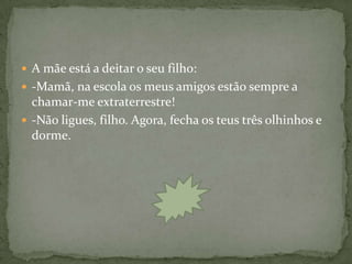 A mãe está a deitar o seu filho:
 -Mamã, na escola os meus amigos estão sempre a
  chamar-me extraterrestre!
 -Não ligues, filho. Agora, fecha os teus três olhinhos e
  dorme.
 