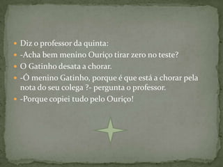  Diz o professor da quinta:
 -Acha bem menino Ouriço tirar zero no teste?
 O Gatinho desata a chorar.
 -Ó menino Gatinho, porque é que está a chorar pela
  nota do seu colega ?- pergunta o professor.
 -Porque copiei tudo pelo Ouriço!
 