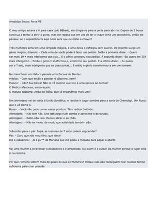 Anedotas Secas: Parte VI


O meu amigo estava a ir para casa todo Bêbado, ele dirigia-se para a porta para abri-la. Depois de 3 horas
continua a tentar a abrir a porta, mas ele repara que em vez de ter a chave tinha um sepositório, então ele
pensou: se o sepositório ta aqui onde sera que eu enfiei a chave!?


Três mulheres acharam uma lâmpada mágica, e uma delas a esfregou sem querer. De repente surge um
génio mágico, dizendo: - Cada uma de vocês poderá fazer um pedido. Então a primeira disse: - Quero
ser mais 10 X mais inteligente que sou... E o génio concedeu seu pedido. A segunda disse: -Eu quero ser 20X
mais inteligente... Então o génio transformou-a, conforme seu pedido. E a última disse: - Eu quero
ser o Triplo, mais inteligente que as duas juntas... E então o génio transformou-a em um homem.


No manicómio um Maluco passeia uma Escova de Dentes.
Médico: - Com que então a passear o cãozinho, hem?
Maluco: - Cão? Sua besta! Não se vê mesmo que isto é uma escova de dentes?
O Médico afasta-se, embaraçado.
O maluco sussurra: Anda daí Bóby, que já enganámos mais um!!


Um alentejano vai de visita á União Soviética, e resolve ir caçar pombos para a zona de Chernobyl. Um Russo
que o vê alerta-o.
Russo: - Você não pode comer essas pombos. Têm radioactividade.
Alentejano: - Não tem não. Dito isto pega num pombo e aproxima-o do ouvido.
Alentejano: - Rádio não tem. Depois atirar-o ao chão.
Alentejano: - Não se mexe, de modo que actividade também não.


Joãozinho para o pai: Papá, as meninas de 7 anos podem engravidar?
Pai: - Claro que não meu filho, que ideia!
Diz o Joãozinho: - Ai a pu** da Mariana que me pediu a mesada para pagar o aborto


Vai uma mulher a atravessar a passadeira e é atropelada. De quem é a culpa? Da mulher porque o lugar dela
é na cozinha.


Por que Homens sofrem mais de gases do que as Mulheres? Porque elas não conseguem ficar caladas tempo
suficiente para criar pressão
 