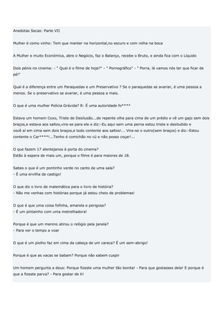 Anedotas Secas: Parte VII


Mulher é como vinho: Tem que manter na horizontal,no escuro e com rolha na boca


A Mulher e muito Económica, abre o Negócio, faz o Balanço, recebe o Bruto, e ainda fica com o Líquido


Dois pénis no cinema: - " Qual é o filme de hoje?" - " Pornográfico" - " Porra, lá vamos nós ter que ficar de
pé!"


Qual é a diferença entre um Paraquedas e um Preservativo ? Se o paraquedas se avariar, é uma pessoa a
menos. Se o preservativo se avariar, é uma pessoa a mais.


O que é uma mulher Polícia Grávida? R: É uma autoridade fo****


Estava um homem Coxo, Triste de Desilusão...de repente olha para cima de um prédio e vê um gajo sem dois
braços,e estava aos saltos,vira-se para ele e diz:-Eu aqui sem uma perna estou triste e desiludido e
você aí em cima sem dois braços,e todo contente aos saltos!... Vira-se o outro(sem braços) e diz:-Estou
contente o Car****!...Tenho é comichão no cú e não posso coçar!...


O que fazem 17 alentejanos à porta do cinema?
Estão à espera de mais um, porque o filme é para maiores de 18.


Sabes o que é um pontinho verde no canto de uma sala?
- É uma ervilha de castigo!


O que diz o livro de matemática para o livro de história?
- Não me venhas com histórias porque já estou cheio de problemas!


O que é que uma coisa fofinha, amarela e perigosa?
- É um pintainho com uma metrelhadora!


Porque é que um menino atirou o relógio pela janela?
- Para ver o tempo a voar


O que é um piolho faz em cima da cabeça de um careca? É um sem-abrigo!


Porque é que as vacas se babam? Porque não sabem cuspir


Um homem pergunta a deus: Porque fizeste uma mulher tão bonita! - Para que gostasses dela! E porque é
que a fizeste parva? - Para gostar de ti!
 