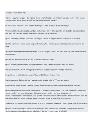 Anedotas Secas: Parte VIII


O jaime perguntou ao pai: - Ouve papá, darias uma bofetada a um filho sem ele fazer nada? - Nem pensar. -
Ah! Que susto! Assim posso te dizer que não fiz os trabalhos de casa!


No hospital diz o médico: Você é dador de sangue? - Não, eu sou o da dor de cabeça!


Vai um velhote na auto-estrada quando a mulher liga. -Sim? - Olha querido, tem cuidado! Deu nas noticias
que anda um carro em sentido contrário! - Um? Eles são ás dezenas!


Qual a semelhança entre o Oceanário e o Viagra? 3 horas de pé para apenas 15 minutos de prazer!!


Qual foi o primeiro homem a usar Viagra? O Salazar, foi o homem que mais tempo consegui manter a dita-
dura


-Eu recebi em minha casa instruçoes como se usar o viagra, e você? -Eu não! -Pois não, eles não mandam a
homosexuais.


O que é um poste de iluminação? Um Pirilampo que tomou Viagra.


Qual a diferença entre Panadol e Viagra? Panadol é para satamol e viagra é para pila mole!!


O que quer dizer V.I.A.G.R.A? Vaginas insatisfeitas agradecem grande remédio americano.


Porquê é que os Velhos tomam Viagra? é para não Mijarem fora do Penico


Era uma vez uma Galinha tão pu** que aprendeu a nadar e foi fo*** com um pato...


Porque é que o caso entre o Calado e o Melão é real? porque o Calado foi apanhado a cagar pevides...


Quatro Vampiros entram num bar de vampiros. O primeiro vampiro pede. - Um copo de sangue: O segundo
vampiro pede: - Um copo de sangue. O terceiro vampiro pede: - Um copo de sangue. O
quarto vampiro pede: - Um copo de água quente. Os outros vampiro olham co cara de descomfiados e ele diz
tirando do bolso um penso higienico usado: - Porque, já não se pode fazer um chazinho?


Sabem qual é o inventor mais frustrado do MUNDO. É o inventor da sanita... toda a gente caga no seu invento


Querido "diz a namorada ao namorado" quando olho para ti lembra-me o deserto. "Ele pergunta" Porque?...
Tenho assim um olhar tão profundo. Não filho..." Diz ela"... tens é cara de CAMELO
 
