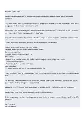Anedotas Secas: Parte X


Sabiam que os elefantes são os animais que andam mais vezes chateados?Pois é, andam sempre de
trombas!!


Diz o peixe para a peixa: -Estou apeixonado por ti! Reponde-lhe a peixa: -Não tens peixota para mim! Volta-
se o peixe e diz-lhe: -Abre a peixacha e verás!!!


Sabes como é que um elefante passa despercebido numa avenida de Lisboa? Com óculos de sol... já alguma
vez viste um?(não) Então é porque está bem disfarçado!


porque é que os corcodilos são verdes e achatados? porque se fossem redondos e amarelos eram limões!!!!


O que é um potinho prateado a brilhar no céu? É um mosquito com aparelho.


Quando Deus criou o homem, chamou-o e disse:
- Homem, tenho uma boa e uma má notícia para lhe dar.
E o homem respondeu:
- Senhor, dai-me primeiro a boa notícia!
E Deus disse:
- Quando eu te criei, fiz-te com dois órgãos muito importantes: uma cabeça e um pénis.
O homem então perguntou:
- Mas então, Senhor, qual é a má notícia?
Deus respondeu:
- O sangue é pouco, por isso só funcionará um de cada vez ...


Qual é a diferênça entre as folhas de alface e um caixão? Nenhuma. Ambos servem para acompanhar carnes
frias.


Um advogado e a sua sogra estão num edifício em chamas. Você só tem tempo para salvar um dos dois. O
que você faz? Você vai almoçar ou vai ao cinema?


Na sala de aula: - Carlinhos, em quantas partes se divide o crânio? - Depende da pancada, professora...


Sabiam que o Hitler tinha sangue de judeu? No para-choques do carro


O filho pergunta para a mãe: - Mamã, porque na nossa família as pessoas morrem rápido? Mamã?.. Mamã?!..
Mamã??!!


Ele: finalmente
Ela: vou embora
 