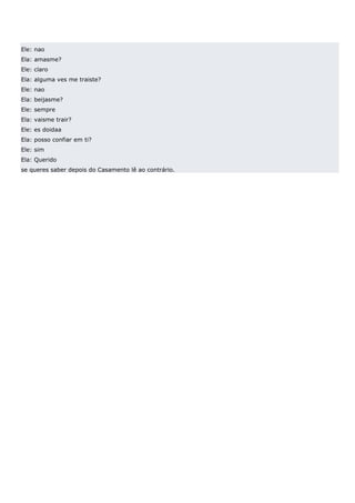 Ele: nao
Ela: amasme?
Ele: claro
Ela: alguma ves me traiste?
Ele: nao
Ela: beijasme?
Ele: sempre
Ela: vaisme trair?
Ele: es doidaa
Ela: posso confiar em ti?
Ele: sim
Ela: Querido
se queres saber depois do Casamento lê ao contrário.
 