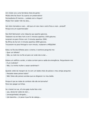Um miúdo vai a uma farmácia cheia de gente:
Miúdo:olhe faz favor! Eu queria um preservativo!
Farmacêutico:Ó menino... cuidado com a língua!!
Miúdo:Tem razão!! Dê-me dois...


Iam dois mercados a voar... até que um caiu mas o outro ficou a voar.. porquê?
Porque era um supermercado!


Nos EUA fabricaram uma máquina que apanha gatunos.
Testaram-na em New York e em 5 minutos apanhou 1500 gatunos.
Levaram-na para China e em 3 minutos apanhou 3500.
Na África do Sul em 2 minutos apanhou 6000 gatunos.
Trouxeram-na para Portugal e num minuto, roubaram a MÁQUINA!


Estou na fila dos bilhetes para o cinema. A senhora pergunta-me:
- Quer um bilhete?
- Não, eu meti-me na fila só para ver onde isto ia dar...


Estava um edifício a arder, e todos corriam para a saída de emergência. Perguntaram-me:
- É um incêndio?
- Não, é a minha mulher a assar sardinhas!!!


Quando voltei da margem do rio com um balde cheio de peixes o meu amigo pergunta:
- Pescaste esses peixes todos?
- Não! Estes são peixes-suicidas que se afogaram no meu balde.


Porque é que as rodas do comboio não são de borracha?
Para nao apagar as linhas.


Ia o manel na rua, vê uma gaja muita feia e diz:
- uau, deves ter caído do céu!...
- (envergonhada) obrigado...
- (diz baixinho...) é pena é que foi de cabeça...
 