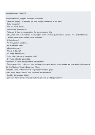 Anedotas Secas: Parte XII


No confessionário, chega o Joãozinho e confessa:
- Padre, eu pequei. Fui seduzido por uma mulher casada que se diz séria.
- És tu, Joãozinho?
- Sim, Sr. Padre, sou eu.
- E com quem estivestes tu?
- Padre, eu já disse o meu pecado... Ela que confesse o dela.
- Olha, mais cedo ou mais tarde eu vou saber, assim é melhor que me digas agora!... Foi a Isabel Fonseca?
- Os meus lábios estão selados, disse Joãozinho.
- A Maria Gomes?
- Por mim, jamais o saberá...
- Ah! A Maria do Pipo?
- Não direi nunca!!!
- A Rosa do Carmo?
- Sr. Padre, não insista!!!
- Então foi a Catarina da pastelaria, não?
- Sr. Padre, isto não faz sentido.
O Padre rói as unhas desesperado e diz-lhe então:
- És um cabeça dura, Joãozinho, mas no fundo do coração admiro a tua reserva. Vai rezar vinte Pais-Nossos e
dez Ave-Marias... Vai com Deus, meu filho...
Joãozinho sai do confessionário e vai para os bancos da igreja.
O seu amigo Maneca desliza para junto dele e sussurra-lhe:
- E então? Conseguiste a lista?
- Consegui. Tenho cinco nomes de mulheres casadas que dão para comer.
 