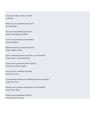 O que é que são 4 pretos no Chão?
R.:Kit Kat


Onde é que os micróbios fazem surf?
No microondas.


O que diz uma formiga para outra?
Nada. As formigas não falam!


O que é um brinquedo numa cadeira?
Uma brincadeira.


Sabes porque é que a água foi presa?
Porque matou a sede.


Qual é a diferença entre uma freira e um mercedes?
A freira reza e o mercedes benz.


O que é que a galinha foi fazer à igreja?
Foi assistir à missa do galo.


Por que é que o elefante não arde?
Porque já é cinza.


O que acontece quando um elefante se apoia numa pata?
O pato fica viúvo.


Porque é que o canguru entrou para a universidade?
Porque tinha bolsa.


Porque é que as galinhas chocam?
Porque não têm travões.
 