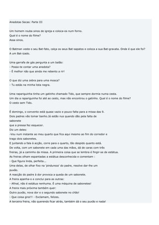 Anedotas Secas: Parte III


Um homem rouba sinos de igreja e coloca-os num forno.
Qual é o nome do filme?
Assa sinos.


O Batman veste o seu Bat-fato, calça os seus Bat-sapatos e coloca a sua Bat-gravata. Onde é que ele foi?
A um Bat-izado.


Uma garrafa de gás pergunta a um balão:
- Posso-te contar uma anedota?
- É melhor não que ainda me rebento a rir!


O que diz uma zebra para uma mosca?
- Tu estás na minha lista negra.


Uma rapariguinha tinha um gatinho chamado Tido, que sempre dormia numa cesta.
Um dia a rapariguinha foi até ao cesto, mas não encontrou o gatinho. Qual é o nome do filme?
O cesto sem Tido.


É domingo, o convento está quase vazio e pouco falta para a missa das 9.
Dois padres vão tomar banho.Já estão nus quando dão pela falta de
sabonete
que a pressa fez esquecer.
Diz um deles:
-Vou num instante ao meu quarto que fica aqui mesmo ao fim do corredor e
trago dois sabonetes.
E juntando a fala à acção, corre para o quarto, tão despido quanto está.
De volta, com um sabonete em cada uma das mãos, dá de caras com três
freiras, já a caminho da missa. A primeira coisa que se lembra é fingir-se de estátua.
As freiras olham espantadas a estátua desconhecida e comentam :
- Que figura linda, perfeita...
Uma delas, de olhar fixo na 'pindureza' do padre, resolve dar-lhe um
puxão.
A reacção do padre à dor provoca a queda de um sabonete.
A freira apanha-o e conclui para as outras:
- Afinal, não é estátua nenhuma. É uma máquina de sabonetes!
A freira mais próxima também quer:
Outro puxão, nova dor e o segundo sabonete no chão!
- Que coisa gira!!! - Exclamam, felizes.
A terceira freira, não querendo ficar atrás, também dá o seu puxão e nada!
 