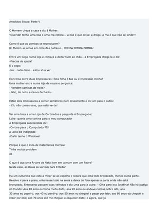 Anedotas Secas: Parte V


O Homem chega a casa e diz á Mulher:
"Querida! tenho uma boa e uma má noticia... a boa é que deixei a droga, a má é que não sei onde!!!


Como é que as pombas se reproduzem?
R: Metem-se umas em cima das outras e… POMBA POMBA POMBA!


Entra um Cego numa loja e começa a deitar tudo ao chão… a Empregada chega lá e diz:
-Precisa de ajuda?
E o cego:
-Na… nada disso… estou só a ver.


Conversa entre duas Impressoras: Esta folha é tua ou é impressão minha?
Uma mulher entra numa loja de roupa e pergunta:
- Vendem camisas de noite?
- Não, de noite estamos fechados…


Estão dois dinossauros a comer semáforos num cruzamento e diz um para o outro:
- Eh, não comas esse, que está verde!


Vai uma loira a uma Loja de Cortinados e pergunta á Empregada:
Loira- queria uma cortina para o meu computador
A Empregada supreendida diz:
-Cortina para o Computador??!!
a Loira diz indignada:
-Dahh tenho o Windows!


Porque é que o livro de matemática morreu?
Tinha muitos problem
as


O que é que uma Árvore de Natal tem em comum com um Padre?
Neste caso, as Bolas só servem para Enfeitar


Há um culturista que está a mirar-se ao espelho e repara que está todo bronzeado, menos numa parte.
Resolve ir para a praia, enterrasse todo na areia e deixa de fora apenas a parte onde não está
bronzeado. Entretanto passam duas velhotas e diz uma para a outra: - Olha para isto Josefina! Não há justiça
no Mundo! Aos 10 anos eu tinha medo disto; aos 20 anos eu andava curiosa sobre isto; aos
30 anos eu gozei-o; aos 40 eu perdi-o; aos 50 anos eu cheguei a pagar por isto; aos 60 anos eu cheguei a
rezar por isto; aos 70 anos até me cheguei a esquecer disto; e agora, que já
 