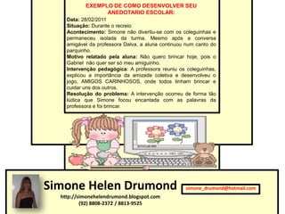 EXEMPLO DE COMO DESENVOLVER SEU
                 ANEDOTARIO ESCOLAR:
    Data: 28/02/2011
    Situação: Durante o recreio
    Acontecimento: Simone não divertiu-se com os coleguinhas e
    permaneceu isolada da turma. Mesmo após a conversa
    amigável da professora Dalva, a aluna continuou num canto do
    parquinho.
    Motivo relatado pela aluna: Não quero brincar hoje, pois o
    Gabriel não quer ser só meu amiguinho.
    Intervenção pedagógica: A professora reuniu os coleguinhas,
    explicou a importância da amizade coletiva e desenvolveu o
    jogo, AMIGOS CARINHOSOS, onde todos tinham brincar e
    cuidar uns dos outros.
    Resolução do problema: A intervenção ocorreu de forma tão
    lúdica que Simone focou encantada com as palavras da
    professora e foi brincar.




Simone Helen Drumond                               simone_drumond@hotmail.com
  http://simonehelendrumond.blogspot.com
          (92) 8808-2372 / 8813-9525
 