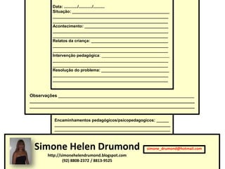 Data: ............/............/..........
         Situação: ___________________________________________
         ___________________________________________________
         ___________________________________________________
         Acontecimento: _____________________________________
         ___________________________________________________
         ___________________________________________________
         Relatos da criança: __________________________________
         ___________________________________________________
         ___________________________________________________
         Intervenção pedagógica: ______________________________
         ___________________________________________________
         ___________________________________________________
         Resolução do problema: ______________________________
         ___________________________________________________
         ___________________________________________________


Observações ________________________________________________________
____________________________________________________________________
____________________________________________________________________


          Encaminhamentos pedagógicos/psicopedagogicos: ______
          ________________________________________________________
          ________________________________________________________




 Simone Helen Drumond                                 simone_drumond@hotmail.com
       http://simonehelendrumond.blogspot.com
               (92) 8808-2372 / 8813-9525
 