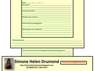 Data: ............/............/..........
         Situação: ___________________________________________
         ___________________________________________________
         ___________________________________________________
         Acontecimento: _____________________________________
         ___________________________________________________
         ___________________________________________________
         Relatos da criança: __________________________________
         ___________________________________________________
         ___________________________________________________
         Intervenção pedagógica: ______________________________
         ___________________________________________________
         ___________________________________________________
         Resolução do problema: ______________________________
         ___________________________________________________
         ___________________________________________________


Observações ________________________________________________________
____________________________________________________________________
____________________________________________________________________


          Encaminhamentos pedagógicos/psicopedagogicos: ______
          ________________________________________________________
          ________________________________________________________




 Simone Helen Drumond                                 simone_drumond@hotmail.com
       http://simonehelendrumond.blogspot.com
               (92) 8808-2372 / 8813-9525
 